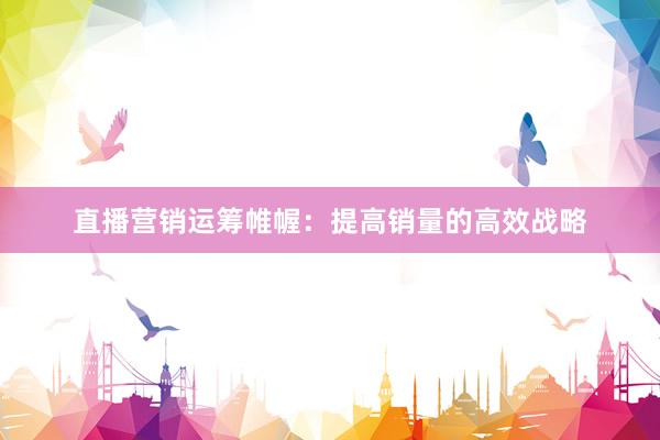 直播营销运筹帷幄：提高销量的高效战略