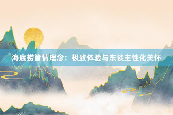 海底捞管情理念：极致体验与东谈主性化关怀